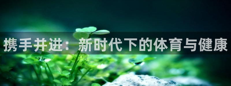 尊龙官网下载招商电话：携手并进：新时代下的体育与健康