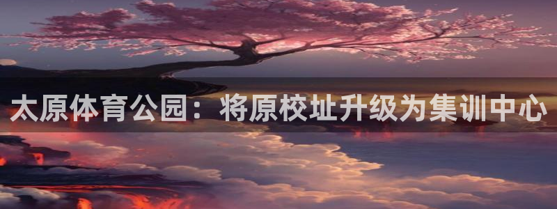 尊龙官方正版app代理：太原体育公园：将原校址升级为集训中心
